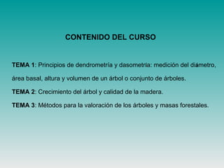 CONTENIDO DEL CURSO
TEMA 1: Principios de dendrometría y dasometría: medición del diámetro,
área basal, altura y volumen de un árbol o conjunto de árboles.
TEMA 2: Crecimiento del árbol y calidad de la madera.
TEMA 3: Métodos para la valoración de los árboles y masas forestales.
 