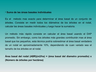 • Suma de las áreas basales individuales
Es el método mas exacto para determinar el área basal de un conjunto de
árboles. Consiste en medir todos los diámetros de los árboles en el rodal,
calcular las áreas basales individuales y luego hacer la sumatoria.
Un método más rápido consiste en calcular el área basal usando el DAP
promedio. Sin embargo, como los árboles más grandes contribuirán mas al área
basal que los pequeños, esta técnica podría sobrestimar el área basal verdadera
de un rodal en aproximadamente 10%, dependiendo de cuan variado sea el
tamaño de los árboles en el rodal.
Área basal del rodal (ABR)(m2/ha) = (área basal del diametro promedio) x
(Número de árboles por hectárea)
 