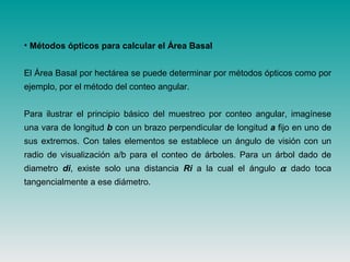 • Métodos ópticos para calcular el Área Basal
El Área Basal por hectárea se puede determinar por métodos ópticos como por
ejemplo, por el método del conteo angular.
Para ilustrar el principio básico del muestreo por conteo angular, imagínese
una vara de longitud b con un brazo perpendicular de longitud a fijo en uno de
sus extremos. Con tales elementos se establece un ángulo de visión con un
radio de visualización a/b para el conteo de árboles. Para un árbol dado de
diametro di, existe solo una distancia Ri a la cual el ángulo α dado toca
tangencialmente a ese diámetro.
 