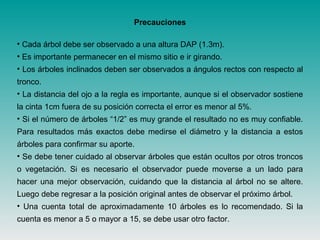 Precauciones
• Cada árbol debe ser observado a una altura DAP (1.3m).
• Es importante permanecer en el mismo sitio e ir girando.
• Los árboles inclinados deben ser observados a ángulos rectos con respecto al
tronco.
• La distancia del ojo a la regla es importante, aunque si el observador sostiene
la cinta 1cm fuera de su posición correcta el error es menor al 5%.
• Si el número de árboles “1/2” es muy grande el resultado no es muy confiable.
Para resultados más exactos debe medirse el diámetro y la distancia a estos
árboles para confirmar su aporte.
• Se debe tener cuidado al observar árboles que están ocultos por otros troncos
o vegetación. Si es necesario el observador puede moverse a un lado para
hacer una mejor observación, cuidando que la distancia al árbol no se altere.
Luego debe regresar a la posición original antes de observar el próximo árbol.
• Una cuenta total de aproximadamente 10 árboles es lo recomendado. Si la
cuenta es menor a 5 o mayor a 15, se debe usar otro factor.
 