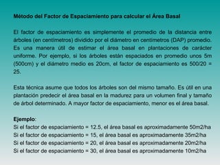 Método del Factor de Espaciamiento para calcular el Área Basal
El factor de espaciamiento es simplemente el promedio de la distancia entre
árboles (en centímetros) dividido por el diámetro en centímetros (DAP) promedio.
Es una manera útil de estimar el área basal en plantaciones de carácter
uniforme. Por ejemplo, si los árboles están espaciados en promedio unos 5m
(500cm) y el diámetro medio es 20cm, el factor de espaciamiento es 500/20 =
25.
Esta técnica asume que todos los árboles son del mismo tamaño. Es útil en una
plantación predecir el área basal en la madurez para un volumen final y tamaño
de árbol determinado. A mayor factor de espaciamiento, menor es el área basal.
Ejemplo:
Si el factor de espaciamiento = 12.5, el área basal es aproximadamente 50m2/ha
Si el factor de espaciamiento = 15, el área basal es aproximadamente 35m2/ha
Si el factor de espaciamiento = 20, el área basal es aproximadamente 20m2/ha
Si el factor de espaciamiento = 30, el área basal es aproximadamente 10m2/ha
 