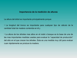 La altura del árbol es importante principalmente porque:
• La longitud del tronco es importante para cualquier tipo de cálculo de la
cantidad total de madera contenida en él y
• La altura de los árboles mas altos en el rodal o bosque es la base de una de
las mas importantes medidas usadas para evaluar la “capacidad de producción”
del sitio en el que crecen los árboles. Esta es una medida muy útil para evaluar
cuan rápidamente se produce la madera.
Importancia de la medición de alturas
 