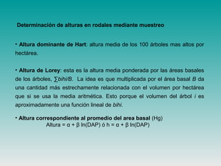 • Altura dominante de Hart: altura media de los 100 árboles mas altos por
hectárea.
• Altura de Lorey: esta es la altura media ponderada por las áreas basales
de los árboles, ∑bihi/B. La idea es que multiplicada por el área basal B da
una cantidad más estrechamente relacionada con el volumen por hectárea
que si se usa la media aritmética. Esto porque el volumen del árbol i es
aproximadamente una función lineal de bihi.
• Altura correspondiente al promedio del area basal (Hg)
Altura = α + β ln(DAP) ó h = α + β ln(DAP)
Determinación de alturas en rodales mediante muestreo
 