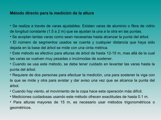 Método directo para la medición de la altura
• Se realiza a través de varas ajustables. Existen varas de aluminio o fibra de vidrio
de longitud constante (1.5 a 2 m) que se ajustan la una a la otra en las puntas.
• Se acoplan tantas varas como sean necesarias hasta alcanzar la punta del árbol.
• El número de segmentos usados se cuenta y cualquier distancia que haya sido
dejada en la base del árbol se mide con una cinta métrica.
• Este método es efectivo para alturas de árbol de hasta 12-15 m, mas allá de la cual
las varas se vuelven muy pesadas o incómodas de sostener.
• Cuando se usa este método, se debe tener cuidado en levantar las varas hasta la
punta del árbol.
• Requiere de dos personas para efectuar la medición, una para sostener la viga con
la que se mide y otra para avistar y dar aviso una vez que se alcance la punta del
árbol.
• Cuando hay viento, el movimiento de la copa hace esta operación más difícil.
• Mediciones cuidadosas usando este método ofrecen exactitudes de hasta 0.1 m.
• Para alturas mayores de 15 m, es necesario usar métodos trigonométricos o
geométricos.
 