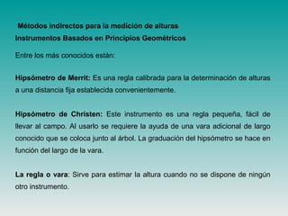 Instrumentos Basados en Principios Geométricos
Entre los más conocidos están:
Hipsómetro de Merrit: Es una regla calibrada para la determinación de alturas
a una distancia fija establecida convenientemente.
Hipsómetro de Christen: Este instrumento es una regla pequeña, fácil de
llevar al campo. Al usarlo se requiere la ayuda de una vara adicional de largo
conocido que se coloca junto al árbol. La graduación del hipsómetro se hace en
función del largo de la vara.
La regla o vara: Sirve para estimar la altura cuando no se dispone de ningún
otro instrumento.
Métodos indirectos para la medición de alturas
 