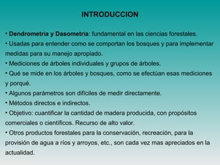 INTRODUCCION
• Dendrometría y Dasometría: fundamental en las ciencias forestales.
• Usadas para entender como se comportan los bosques y para implementar
medidas para su manejo apropiado.
• Mediciones de árboles individuales y grupos de árboles.
• Qué se mide en los árboles y bosques, como se efectúan esas mediciones
y porqué.
• Algunos parámetros son difíciles de medir directamente.
• Métodos directos e indirectos.
• Objetivo: cuantificar la cantidad de madera producida, con propósitos
comerciales o científicos. Recurso de alto valor.
• Otros productos forestales para la conservación, recreación, para la
provisión de agua a ríos y arroyos, etc., son cada vez mas apreciados en la
actualidad.
 