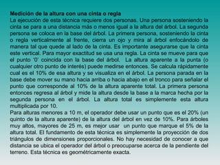 Medición de la altura con una cinta o regla
La ejecución de esta técnica requiere dos personas. Una persona sosteniendo la
cinta se para a una distancia más o menos igual a la altura del árbol. La segunda
persona se coloca en la base del árbol. La primera persona, sosteniendo la cinta
o regla verticalmente al frente, cierra un ojo y mira al árbol enfocándolo de
manera tal que quede al lado de la cinta. Es importante asegurarse que la cinta
este vertical. Para mayor exactitud se usa una regla. La cinta se mueve para que
el punto ‘0’ coincida con la base del árbol. La altura aparente a la punta (o
cualquier otro punto de interés) puede medirse entonces. Se calcula rápidamente
cual es el 10% de esa altura y se visualiza en el árbol. La persona parada en la
base debe mover su mano hacia arriba o hacia abajo en el tronco para señalar el
punto que corresponde al 10% de la altura aparente total. La primera persona
entonces regresa al árbol y mide la altura desde la base a la marca hecha por la
segunda persona en el árbol. La altura total es simplemente esta altura
multiplicada por 10.
Para alturas menores a 10 m, el operador debe usar un punto que es el 20% (un
quinto de la altura aparente) de la altura del árbol en vez de 10%. Para árboles
muy altos, mayores de 25 m, es mejor usar un punto que marque el 5% de la
altura total. El fundamento de esta técnica es simplemente la proyección de dos
triángulos de dimensiones proporcionales. No hay necesidad de conocer a que
distancia se ubica el operador del árbol o preocuparse acerca de la pendiente del
terreno. Esta técnica es geométricamente exacta.
 