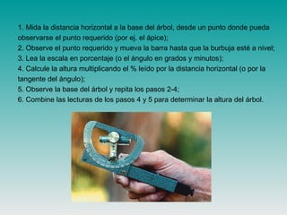 1. Mida la distancia horizontal a la base del árbol, desde un punto donde pueda
observarse el punto requerido (por ej. el ápice);
2. Observe el punto requerido y mueva la barra hasta que la burbuja esté a nivel;
3. Lea la escala en porcentaje (o el ángulo en grados y minutos);
4. Calcule la altura multiplicando el % leído por la distancia horizontal (o por la
tangente del ángulo);
5. Observe la base del árbol y repita los pasos 2-4;
6. Combine las lecturas de los pasos 4 y 5 para determinar la altura del árbol.
 