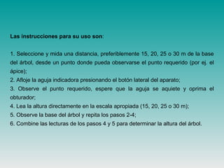 Las instrucciones para su uso son:
1. Seleccione y mida una distancia, preferiblemente 15, 20, 25 o 30 m de la base
del árbol, desde un punto donde pueda observarse el punto requerido (por ej. el
ápice);
2. Afloje la aguja indicadora presionando el botón lateral del aparato;
3. Observe el punto requerido, espere que la aguja se aquiete y oprima el
obturador;
4. Lea la altura directamente en la escala apropiada (15, 20, 25 o 30 m);
5. Observe la base del árbol y repita los pasos 2-4;
6. Combine las lecturas de los pasos 4 y 5 para determinar la altura del árbol.
 