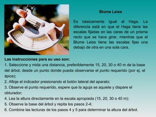 Las instrucciones para su uso son:
1. Seleccione y mida una distancia, preferiblemente 15, 20, 30 o 40 m de la base
del árbol, desde un punto donde pueda observarse el punto requerido (por ej. el
ápice);
2. Afloje el indicador presionando el botón lateral del aparato;
3. Observe el punto requerido, espere que la aguja se aquiete y dispare el
obturador;
4. Lea la altura directamente en la escala apropiada (15, 20, 30 o 40 m);
5. Observe la base del árbol y repita los pasos 2-4;
6. Combine las lecturas de los pasos 4 y 5 para determinar la altura del árbol.
Blume Leiss
Es básicamente igual al Haga. La
diferencia está en que el Haga tiene las
escalas fijadas en las caras de un prisma
recto que se hace girar, mientras que el
Blume Leiss tiene las escalas fijas una
debajo de otra en una sola cara.
 