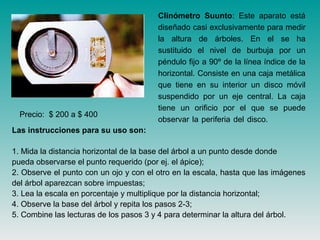 Clinómetro Suunto: Este aparato está
diseñado casi exclusivamente para medir
la altura de árboles. En el se ha
sustituido el nivel de burbuja por un
péndulo fijo a 90º de la línea índice de la
horizontal. Consiste en una caja metálica
que tiene en su interior un disco móvil
suspendido por un eje central. La caja
tiene un orificio por el que se puede
observar la periferia del disco.
Las instrucciones para su uso son:
1. Mida la distancia horizontal de la base del árbol a un punto desde donde
pueda observarse el punto requerido (por ej. el ápice);
2. Observe el punto con un ojo y con el otro en la escala, hasta que las imágenes
del árbol aparezcan sobre impuestas;
3. Lea la escala en porcentaje y multiplique por la distancia horizontal;
4. Observe la base del árbol y repita los pasos 2-3;
5. Combine las lecturas de los pasos 3 y 4 para determinar la altura del árbol.
Precio: $ 200 a $ 400
 