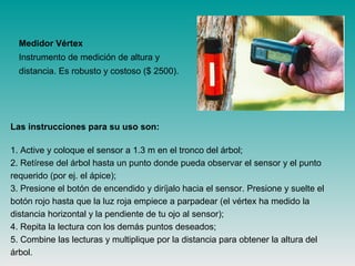 Medidor Vértex
Instrumento de medición de altura y
distancia. Es robusto y costoso ($ 2500).
Las instrucciones para su uso son:
1. Active y coloque el sensor a 1.3 m en el tronco del árbol;
2. Retírese del árbol hasta un punto donde pueda observar el sensor y el punto
requerido (por ej. el ápice);
3. Presione el botón de encendido y diríjalo hacia el sensor. Presione y suelte el
botón rojo hasta que la luz roja empiece a parpadear (el vértex ha medido la
distancia horizontal y la pendiente de tu ojo al sensor);
4. Repita la lectura con los demás puntos deseados;
5. Combine las lecturas y multiplique por la distancia para obtener la altura del
árbol.
 