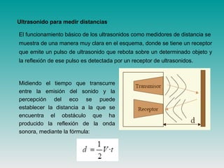 El funcionamiento básico de los ultrasonidos como medidores de distancia se
muestra de una manera muy clara en el esquema, donde se tiene un receptor
que emite un pulso de ultrasonido que rebota sobre un determinado objeto y
la reflexión de ese pulso es detectada por un receptor de ultrasonidos.
Ultrasonido para medir distancias
Midiendo el tiempo que transcurre
entre la emisión del sonido y la
percepción del eco se puede
establecer la distancia a la que se
encuentra el obstáculo que ha
producido la reflexión de la onda
sonora, mediante la fórmula:
 