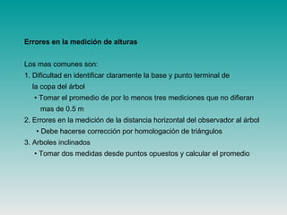 Errores en la medición de alturas
Los mas comunes son:
1. Dificultad en identificar claramente la base y punto terminal de
la copa del árbol
• Tomar el promedio de por lo menos tres mediciones que no difieran
mas de 0.5 m
2. Errores en la medición de la distancia horizontal del observador al árbol
• Debe hacerse corrección por homologación de triángulos
3. Arboles inclinados
• Tomar dos medidas desde puntos opuestos y calcular el promedio
 
