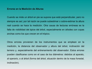 Errores en la Medición de Alturas
Cuando se mide un árbol en pie se supone que está perpendicular, pero no
siempre es así; por tal razón se puede subestimar o sobre-estimar la altura
real cuando se hace la medición. Otra causa de lecturas erróneas es la
falta de visibilidad del ápice del árbol, especialmente en árboles con copas
anchas como los que crecen en el trópico.
Otros errores provienen de los instrumentos que se emplean en la
medición, la distancia del observador y altura del árbol, inclinación del
terreno y, especialmente del entrenamiento del observador. Estos errores
pueden clasificarse como en el caso de los diámetros: debidos al aparato,
al operario, o al árbol (forma del árbol, situación dentro de la masa forestal,
inclinación).
 