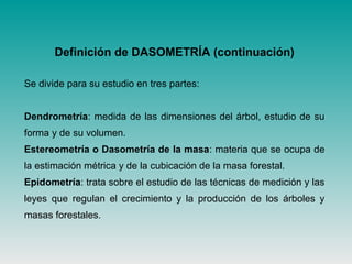 Definición de DASOMETRÍA (continuación)
Se divide para su estudio en tres partes:
Dendrometría: medida de las dimensiones del árbol, estudio de su
forma y de su volumen.
Estereometría o Dasometría de la masa: materia que se ocupa de
la estimación métrica y de la cubicación de la masa forestal.
Epidometría: trata sobre el estudio de las técnicas de medición y las
leyes que regulan el crecimiento y la producción de los árboles y
masas forestales.
 