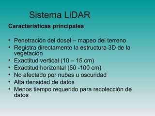 Sistema LiDAR
Características principales
• Penetración del dosel – mapeo del terreno
• Registra directamente la estructura 3D de la
vegetación
• Exactitud vertical (10 – 15 cm)
• Exactitud horizontal (50 -100 cm)
• No afectado por nubes u oscuridad
• Alta densidad de datos
• Menos tiempo requerido para recolección de
datos
 