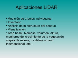 Aplicaciones LiDAR
• Medición de árboles individuales
• Inventario
• Análisis de la estructura del bosque
• Visualización
• Area basal, biomasa, volumen, altura,
monitoreo del crecimiento de la vegetación,
mapas de relieve, modelaje urbano
tridimensional, etc…
 