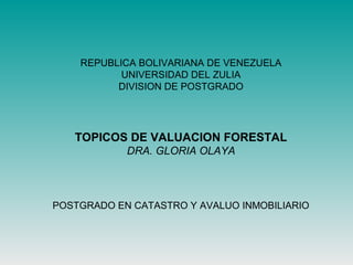 REPUBLICA BOLIVARIANA DE VENEZUELA
UNIVERSIDAD DEL ZULIA
DIVISION DE POSTGRADO
TOPICOS DE VALUACION FORESTAL
DRA. GLORIA OLAYA
POSTGRADO EN CATASTRO Y AVALUO INMOBILIARIO
 