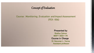Concept of Evaluation
Course : Monitioring , Evaluation and Impact Assessment
(FEX -506)
Presented by
Shafiya Zahoor
MSFY-2022-176
Course in Charge
Dr Hanuman L. Verma
Assistant professor
 