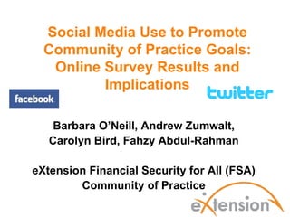 Social Media Use to Promote
  Community of Practice Goals:
   Online Survey Results and
          Implications

    Barbara O’Neill, Andrew Zumwalt,
   Carolyn Bird, Fahzy Abdul-Rahman

eXtension Financial Security for All (FSA)
        Community of Practice
 