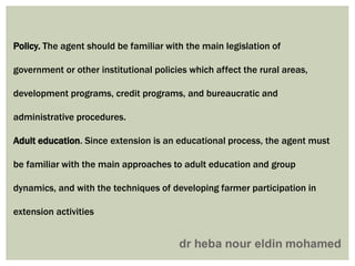 Policy. The agent should be familiar with the main legislation of
government or other institutional policies which affect the rural areas,
development programs, credit programs, and bureaucratic and
administrative procedures.
Adult education. Since extension is an educational process, the agent must
be familiar with the main approaches to adult education and group
dynamics, and with the techniques of developing farmer participation in
extension activities
 