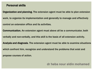 Personal skills
Organization and planning. The extension agent must be able to plan extension
work, to organize its implementation and generally to manage and effectively
control an extension office and its activities.
Communication. An extension agent must above all be a communicator, both
verbally and non-verbally, and this skill is the basis of all extension activity.
Analysis and diagnosis. The extension agent must be able to examine situations
which confront him, recognize and understand the problems that exist and
propose courses of action.
 