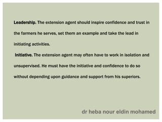 Leadership. The extension agent should inspire confidence and trust in
the farmers he serves, set them an example and take the lead in
initiating activities.
Initiative. The extension agent may often have to work in isolation and
unsupervised. He must have the initiative and confidence to do so
without depending upon guidance and support from his superiors.
 
