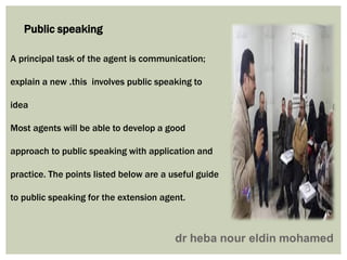 A principal task of the agent is communication;
this involves public speaking to.explain a new
idea
Most agents will be able to develop a good
approach to public speaking with application and
practice. The points listed below are a useful guide
to public speaking for the extension agent.
Public speaking
 