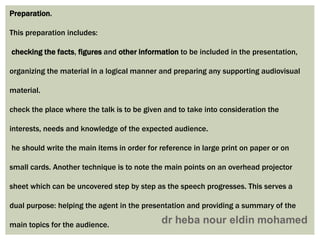 Preparation.
This preparation includes:
checking the facts, figures and other information to be included in the presentation,
organizing the material in a logical manner and preparing any supporting audiovisual
material.
check the place where the talk is to be given and to take into consideration the
interests, needs and knowledge of the expected audience.
he should write the main items in order for reference in large print on paper or on
small cards. Another technique is to note the main points on an overhead projector
sheet which can be uncovered step by step as the speech progresses. This serves a
dual purpose: helping the agent in the presentation and providing a summary of the
main topics for the audience.
 