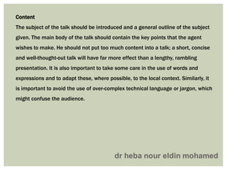 Content
The subject of the talk should be introduced and a general outline of the subject
given. The main body of the talk should contain the key points that the agent
wishes to make. He should not put too much content into a talk; a short, concise
and well-thought-out talk will have far more effect than a lengthy, rambling
presentation. It is also important to take some care in the use of words and
expressions and to adapt these, where possible, to the local context. Similarly, it
is important to avoid the use of over-complex technical language or jargon, which
might confuse the audience.
 