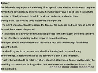 Delivery
Confidence is very important in delivery. If an agent knows what he wants to say, prepares
himself and says it clearly and effectively, he will probably give a good talk. It is useful to
develop a friendly·style and to talk to or with an audience, and not at them.
During a talk, posture and body movement are important
The agent should continually observe the faces of his audience and take note of signs of
interest, boredom or disapproval.
A talk should be a two-way communication process in that the agent should be sensitive
to the effect he is producing and be prepared to react positively.
The agent should always ensure that his voice is loud and clear enough for all those
present to hear.
He should try not to be nervous, and should not apologize in advance for any
shortcomings. A positive attitude to the delivery of a talk is very important.
Finally, the talk should be relatively short, about 15-20 minutes. Farmers will probably be
unwilling to concentrate for longer than that, so the content should be restricted to the
time available.
 