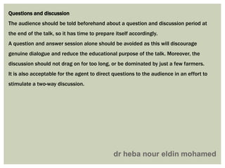 Questions and discussion
The audience should be told beforehand about a question and discussion period at
the end of the talk, so it has time to prepare itself accordingly.
A question and answer session alone should be avoided as this will discourage
genuine dialogue and reduce the educational purpose of the talk. Moreover, the
discussion should not drag on for too long, or be dominated by just a few farmers.
It is also acceptable for the agent to direct questions to the audience in an effort to
stimulate a two-way discussion.
 