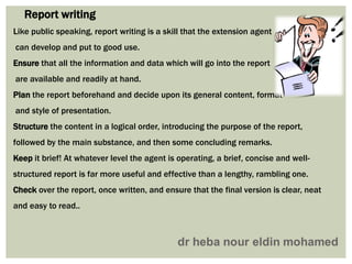 Like public speaking, report writing is a skill that the extension agent
can develop and put to good use.
Ensure that all the information and data which will go into the report
are available and readily at hand.
Plan the report beforehand and decide upon its general content, format
and style of presentation.
Structure the content in a logical order, introducing the purpose of the report,
followed by the main substance, and then some concluding remarks.
Keep it brief! At whatever level the agent is operating, a brief, concise and well-
structured report is far more useful and effective than a lengthy, rambling one.
Check over the report, once written, and ensure that the final version is clear, neat
and easy to read..
Report writing
 