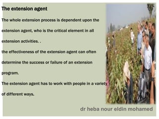 The extension agent
The whole extension process is dependent upon the
extension agent, who is the critical element in all
extension activities. .
the effectiveness of the extension agent can often
determine the success or failure of an extension
program.
The extension agent has to work with people in a variety
of different ways.
 