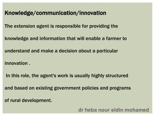 Knowledge/communication/innovation
The extension agent is responsible for providing the
knowledge and information that will enable a farmer to
understand and make a decision about a particular
innovation .
In this role, the agent's work is usually highly structured
and based on existing government policies and programs
of rural development.
 