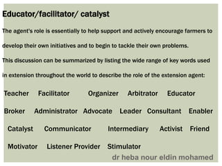 Educator/facilitator/ catalyst
The agent's role is essentially to help support and actively encourage farmers to
develop their own initiatives and to begin to tackle their own problems.
This discussion can be summarized by listing the wide range of key words used
in extension throughout the world to describe the role of the extension agent:
Teacher Facilitator Organizer Arbitrator Educator
Broker Administrator Advocate Leader Consultant Enabler
Catalyst Communicator Intermediary Activist Friend
Motivator Listener Provider Stimulator
 