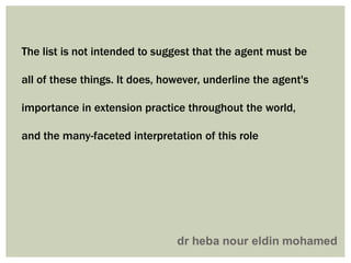 The list is not intended to suggest that the agent must be
all of these things. It does, however, underline the agent's
importance in extension practice throughout the world,
and the many-faceted interpretation of this role
 