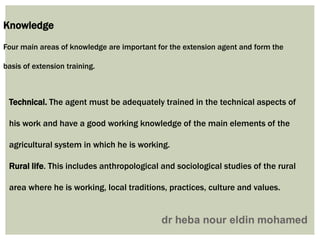 Knowledge
Four main areas of knowledge are important for the extension agent and form the
basis of extension training.
Technical. The agent must be adequately trained in the technical aspects of
his work and have a good working knowledge of the main elements of the
agricultural system in which he is working.
Rural life. This includes anthropological and sociological studies of the rural
area where he is working, local traditions, practices, culture and values.
 