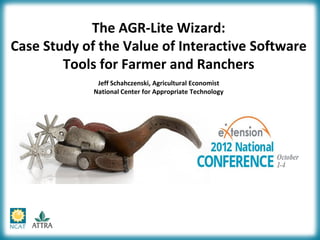 The AGR-Lite Wizard:
Case Study of the Value of Interactive Software
        Tools for Farmer and Ranchers
              Jeff Schahczenski, Agricultural Economist
             National Center for Appropriate Technology
 