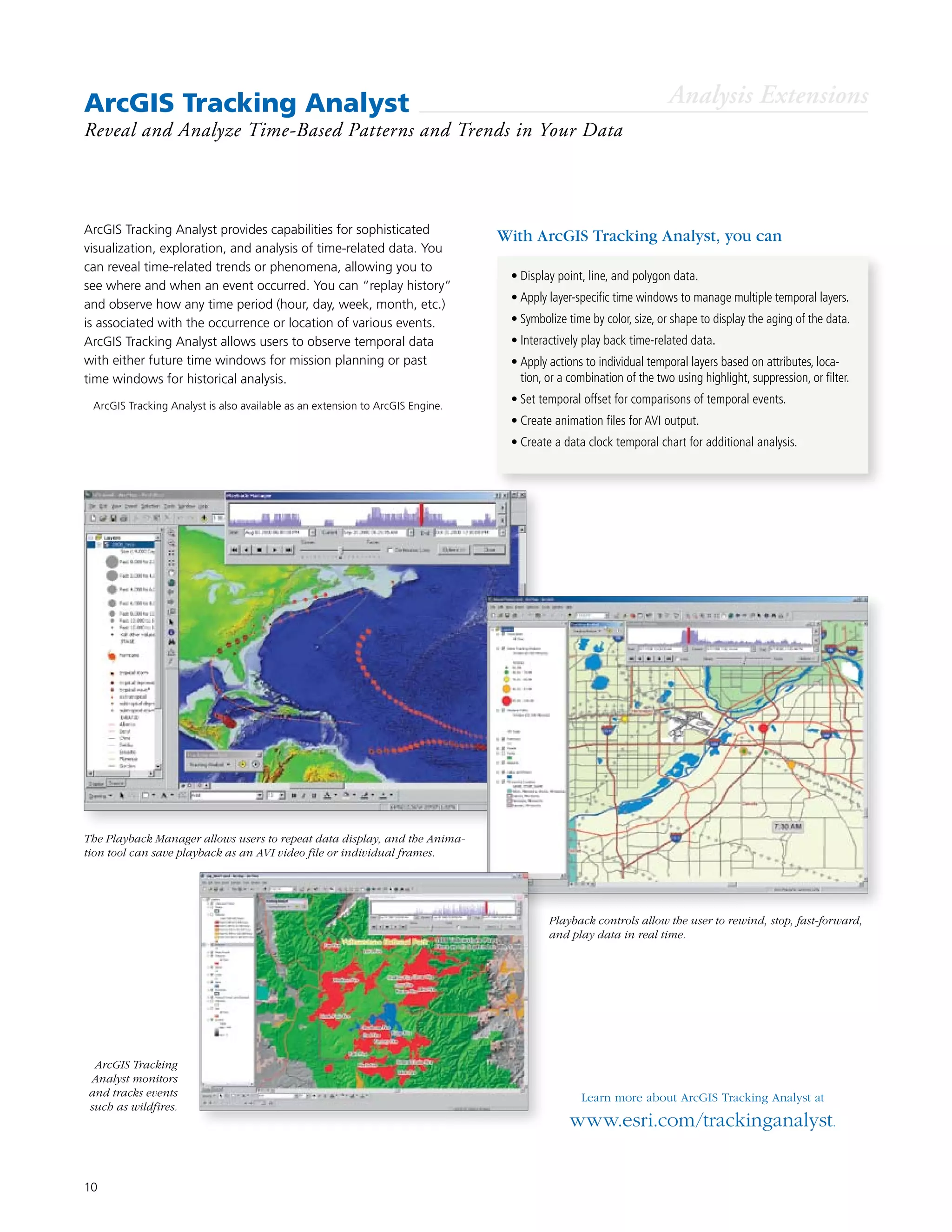 10
ArcGIS Tracking Analyst
Reveal and Analyze Time-Based Patterns and Trends in Your Data
Learn more about ArcGIS Tracking Analyst at
www.esri.com/trackinganalyst.
ArcGIS Tracking Analyst provides capabilities for sophisticated
visualization, exploration, and analysis of time-related data. You
can reveal time-related trends or phenomena, allowing you to
see where and when an event occurred. You can “replay history”
and observe how any time period (hour, day, week, month, etc.)
is associated with the occurrence or location of various events.
ArcGIS Tracking Analyst allows users to observe temporal data
with either future time windows for mission planning or past
time windows for historical analysis.
Analysis Extensions
The Playback Manager allows users to repeat data display, and the Anima-
tion tool can save playback as an AVI video file or individual frames.
Playback controls allow the user to rewind, stop, fast-forward,
and play data in real time.
ArcGIS Tracking
Analyst monitors
and tracks events
such as wildfires.
•	Display point, line, and polygon data.
•	Apply layer-specific time windows to manage multiple temporal layers.
•	Symbolize time by color, size, or shape to display the aging of the data.
•	Interactively play back time-related data.
•	Apply actions to individual temporal layers based on attributes, loca-
tion, or a combination of the two using highlight, suppression, or filter.
•	Set temporal offset for comparisons of temporal events.
•	Create animation files for AVI output.
•	Create a data clock temporal chart for additional analysis.
With ArcGIS Tracking Analyst, you can
	 ArcGIS Tracking Analyst is also available as an extension to ArcGIS Engine.
 