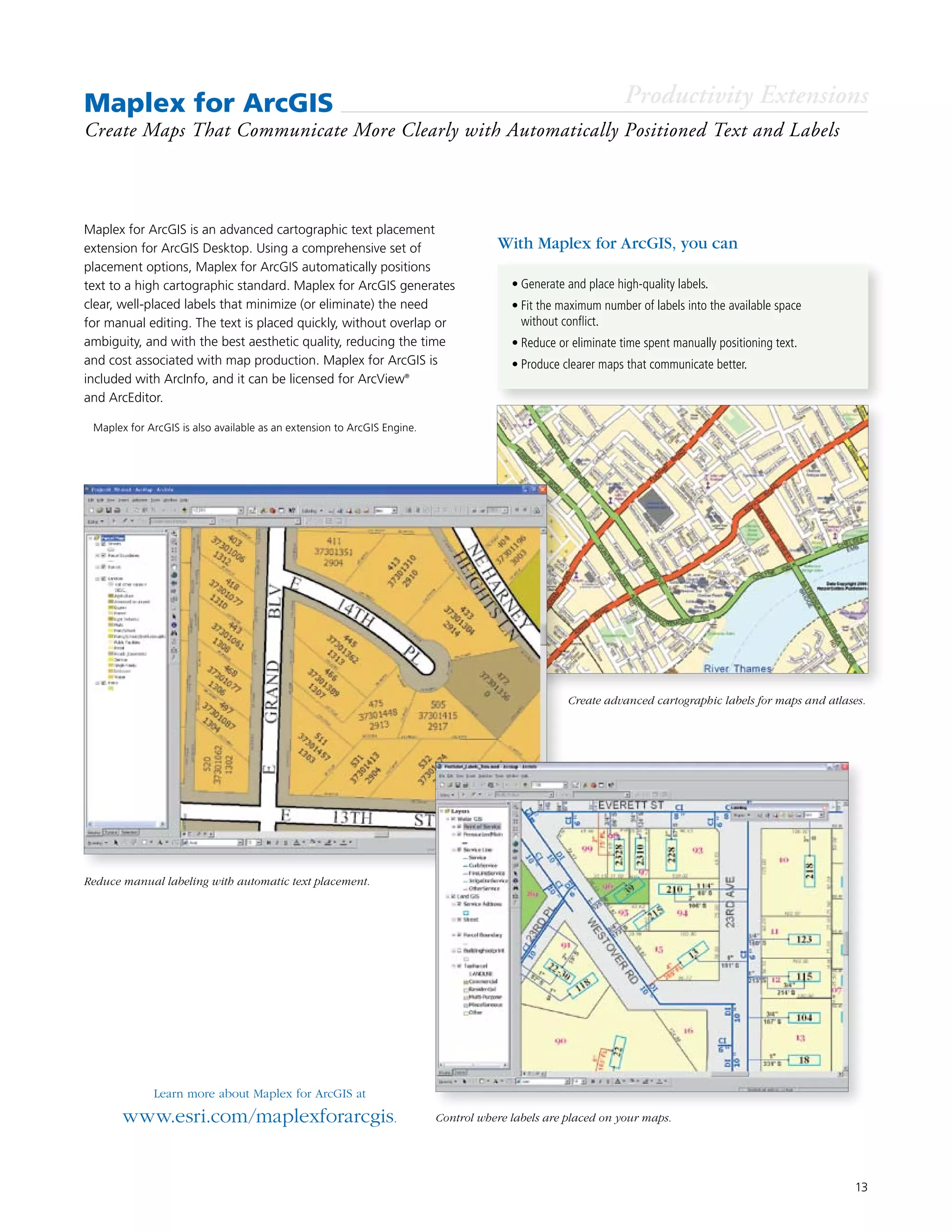 13
Maplex for ArcGIS
Create Maps That Communicate More Clearly with Automatically Positioned Text and Labels
Maplex for ArcGIS is an advanced cartographic text placement
extension for ArcGIS Desktop. Using a comprehensive set of
placement options, Maplex for ArcGIS automatically positions
text to a high cartographic standard. Maplex for ArcGIS generates
clear, well-placed labels that minimize (or eliminate) the need
for manual editing. The text is placed quickly, without overlap or
ambiguity, and with the best aesthetic quality, reducing the time
and cost associated with map production. Maplex for ArcGIS is
included with ArcInfo, and it can be licensed for ArcView®
and ArcEditor.
Learn more about Maplex for ArcGIS at
www.esri.com/maplexforarcgis.
With Maplex for ArcGIS, you can
•	Generate and place high-quality labels.
•	Fit the maximum number of labels into the available space
without conflict.
•	Reduce or eliminate time spent manually positioning text.
•	Produce clearer maps that communicate better.
Productivity Extensions
Create advanced cartographic labels for maps and atlases.
Control where labels are placed on your maps.
Reduce manual labeling with automatic text placement.
	 Maplex for ArcGIS is also available as an extension to ArcGIS Engine.
 