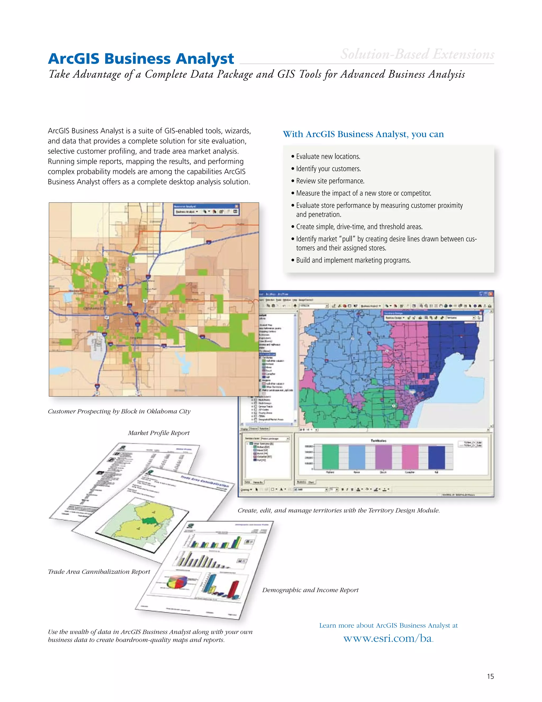 15
ArcGIS Business Analyst
Take Advantage of a Complete Data Package and GIS Tools for Advanced Business Analysis
•	Evaluate new locations.
•	Identify your customers.
•	Review site performance.
•	Measure the impact of a new store or competitor.
•	Evaluate store performance by measuring customer proximity
and penetration.
•	Create simple, drive-time, and threshold areas.
•	Identify market “pull” by creating desire lines drawn between cus-
tomers and their assigned stores.
•	Build and implement marketing programs.
ArcGIS Business Analyst is a suite of GIS-enabled tools, wizards,
and data that provides a complete solution for site evaluation,
selective customer profiling, and trade area market analysis.
Running simple reports, mapping the results, and performing
complex probability models are among the capabilities ArcGIS
Business Analyst offers as a complete desktop analysis solution.
Learn more about ArcGIS Business Analyst at
www.esri.com/ba.
With ArcGIS Business Analyst, you can
Solution-Based Extensions
Create, edit, and manage territories with the Territory Design Module.
Customer Prospecting by Block in Oklahoma City
Use the wealth of data in ArcGIS Business Analyst along with your own
business data to create boardroom-quality maps and reports.
Market Profile Report
Demographic and Income Report
Trade Area Cannibalization Report
 