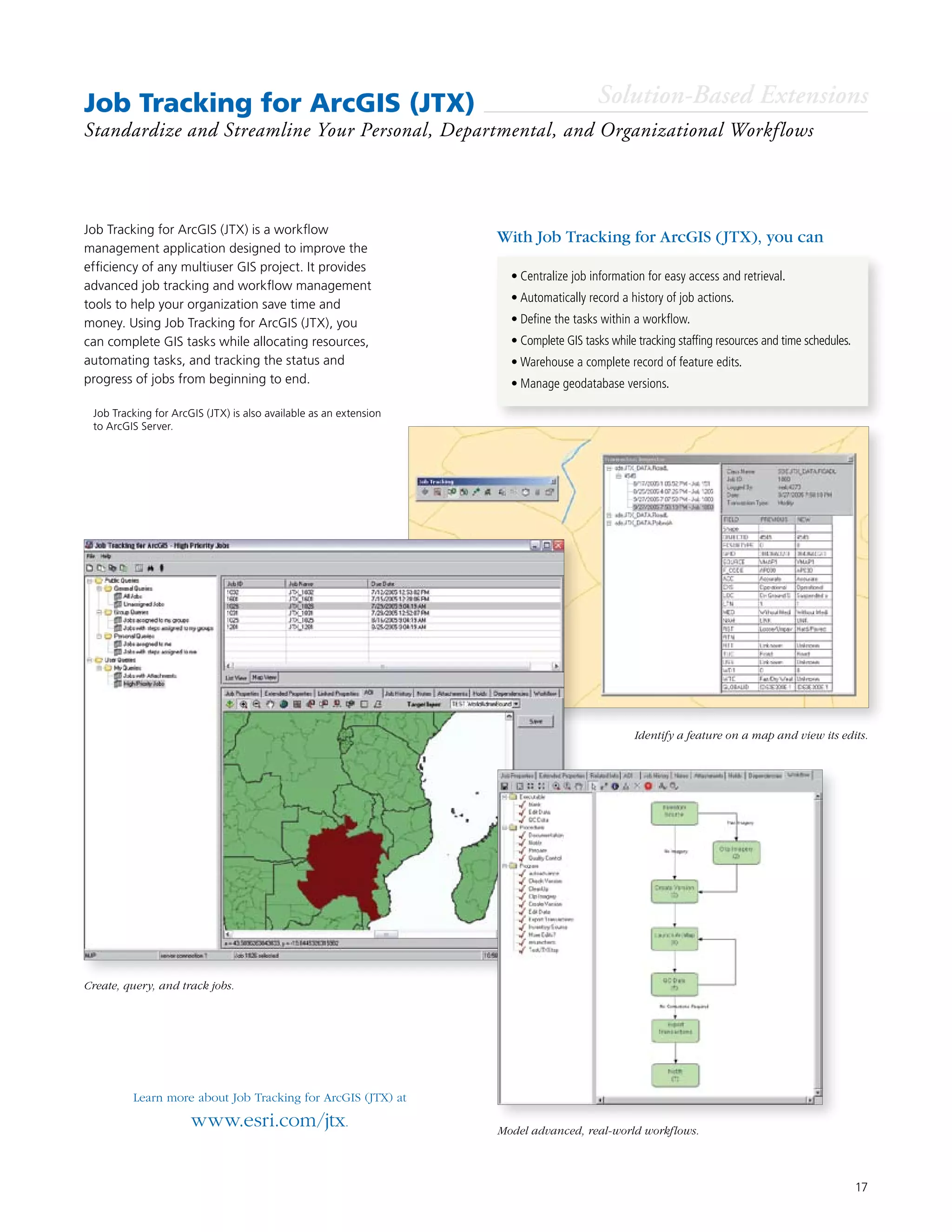 17
Job Tracking for ArcGIS (JTX)
Standardize and Streamline Your Personal, Departmental, and Organizational Workflows
•	Centralize job information for easy access and retrieval.
•	Automatically record a history of job actions.
•	Define the tasks within a workflow.
•	Complete GIS tasks while tracking staffing resources and time schedules.
•	Warehouse a complete record of feature edits.
•	Manage geodatabase versions.
Job Tracking for ArcGIS (JTX) is a workflow
management application designed to improve the
efficiency of any multiuser GIS project. It provides
advanced job tracking and workflow management
tools to help your organization save time and
money. Using Job Tracking for ArcGIS (JTX), you
can complete GIS tasks while allocating resources,
automating tasks, and tracking the status and
progress of jobs from beginning to end.
Learn more about Job Tracking for ArcGIS (JTX) at
www.esri.com/jtx.
With Job Tracking for ArcGIS (JTX), you can
Solution-Based Extensions
Identify a feature on a map and view its edits.
Create, query, and track jobs.
Model advanced, real-world workflows.
	 Job Tracking for ArcGIS (JTX) is also available as an extension
to ArcGIS Server.
 
