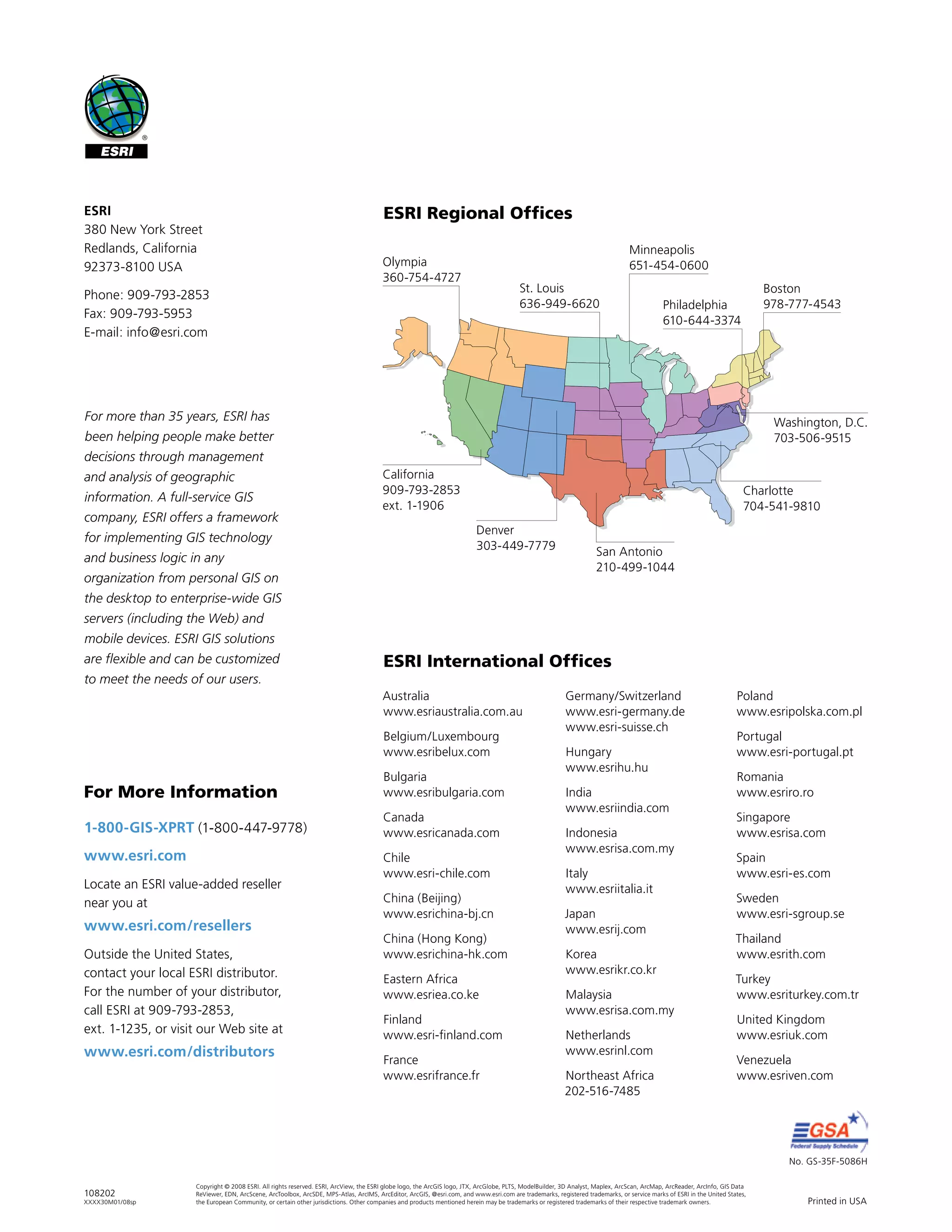 No. GS-35F-5086H
Printed in USA
ESRI International Offices
ESRI Regional Offices
Olympia
360-754-4727
St. Louis
636-949-6620
Minneapolis
651-454-0600
Boston
978-777-4543
Washington, D.C.
703-506-9515
Charlotte
704-541-9810
San Antonio
210-499-1044
Denver
303-449-7779
California
909-793-2853
ext. 1-1906
108202
XXXX30M01/08sp
Copyright © 2008 ESRI. All rights reserved. ESRI, ArcView, the ESRI globe logo, the ArcGIS logo, JTX, ArcGlobe, PLTS, ModelBuilder, 3D Analyst, Maplex, ArcScan, ArcMap, ArcReader, ArcInfo, GIS Data
ReViewer, EDN, ArcScene, ArcToolbox, ArcSDE, MPS-Atlas, ArcIMS, ArcEditor, ArcGIS, @esri.com, and www.esri.com are trademarks, registered trademarks, or service marks of ESRI in the United States,
the European Community, or certain other jurisdictions. Other companies and products mentioned herein may be trademarks or registered trademarks of their respective trademark owners.
1-800-GIS-XPRT (1-800-447-9778)
www.esri.com
Locate an ESRI value-added reseller
near you at
www.esri.com/resellers
Outside the United States,
contact your local ESRI distributor.
For the number of your distributor,
call ESRI at 909-793-2853,
ext. 1-1235, or visit our Web site at
www.esri.com/distributors
For More Information
ESRI
380 New York Street
Redlands, California
92373-8100 USA
Phone: 909-793-2853
Fax: 909-793-5953
E-mail: info@esri.com
For more than 35 years, ESRI has
been helping people make better
decisions through management
and analysis of geographic
information. A full-service GIS
company, ESRI offers a framework
for implementing GIS technology
and business logic in any
organization from personal GIS on
the desktop to enterprise-wide GIS
servers (including the Web) and
mobile devices. ESRI GIS solutions
are flexible and can be customized
to meet the needs of our users.
Philadelphia
610-644-3374
Australia
www.esriaustralia.com.au
Belgium/Luxembourg
www.esribelux.com
Bulgaria
www.esribulgaria.com
Canada
www.esricanada.com
Chile
www.esri-chile.com
China (Beijing)
www.esrichina-bj.cn
China (Hong Kong)
www.esrichina-hk.com
Eastern Africa
www.esriea.co.ke
Finland
www.esri-finland.com
France
www.esrifrance.fr
Germany/Switzerland
www.esri-germany.de
www.esri-suisse.ch
Hungary
www.esrihu.hu
India
www.esriindia.com
Indonesia
www.esrisa.com.my
Italy
www.esriitalia.it
Japan
www.esrij.com
Korea
www.esrikr.co.kr
Malaysia
www.esrisa.com.my
Netherlands
www.esrinl.com
Northeast Africa
202-516-7485
Poland
www.esripolska.com.pl
Portugal
www.esri-portugal.pt
Romania
www.esriro.ro
Singapore
www.esrisa.com
Spain
www.esri-es.com
Sweden
www.esri-sgroup.se
Thailand
www.esrith.com
Turkey
www.esriturkey.com.tr
United Kingdom
www.esriuk.com
Venezuela
www.esriven.com
 