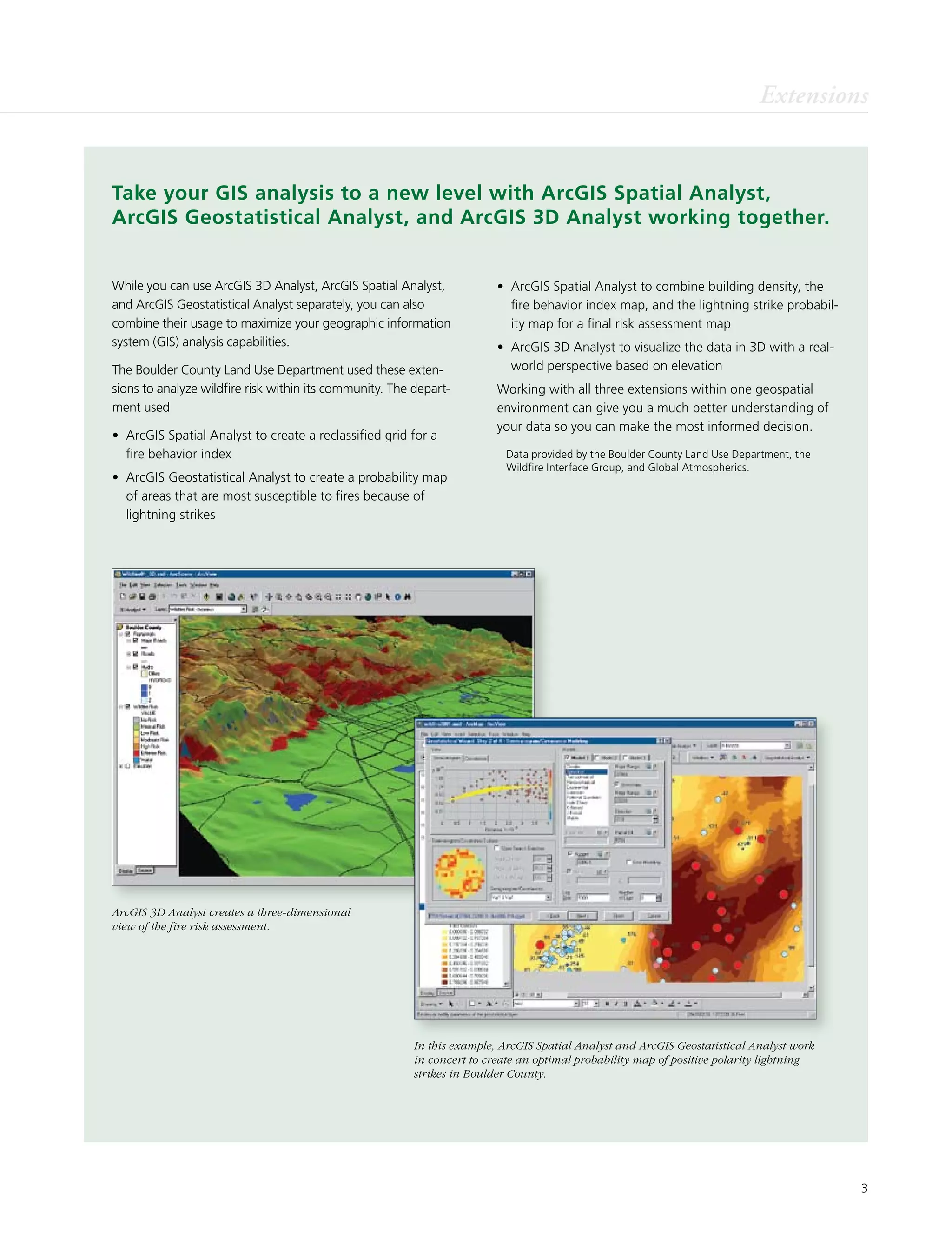 3
Extensions
While you can use ArcGIS 3D Analyst, ArcGIS Spatial Analyst,
and ArcGIS Geostatistical Analyst separately, you can also
combine their usage to maximize your geographic information
system (GIS) analysis capabilities.
The Boulder County Land Use Department used these exten-
sions to analyze wildfire risk within its community. The depart-
ment used
•	 ArcGIS Spatial Analyst to create a reclassified grid for a
fire behavior index
•	 ArcGIS Geostatistical Analyst to create a probability map
of areas that are most susceptible to fires because of
lightning strikes
ArcGIS 3D Analyst creates a three-dimensional
view of the fire risk assessment.
In this example, ArcGIS Spatial Analyst and ArcGIS Geostatistical Analyst work
in concert to create an optimal probability map of positive polarity lightning
strikes in Boulder County.
•	 ArcGIS Spatial Analyst to combine building density, the
fire behavior index map, and the lightning strike probabil-
ity map for a final risk assessment map
•	 ArcGIS 3D Analyst to visualize the data in 3D with a real-
world perspective based on elevation
Working with all three extensions within one geospatial
environment can give you a much better understanding of
your data so you can make the most informed decision.
	 Data provided by the Boulder County Land Use Department, the
Wildfire Interface Group, and Global Atmospherics.
Take your GIS analysis to a new level with ArcGIS Spatial Analyst,
ArcGIS Geostatistical Analyst, and ArcGIS 3D Analyst working together.
 