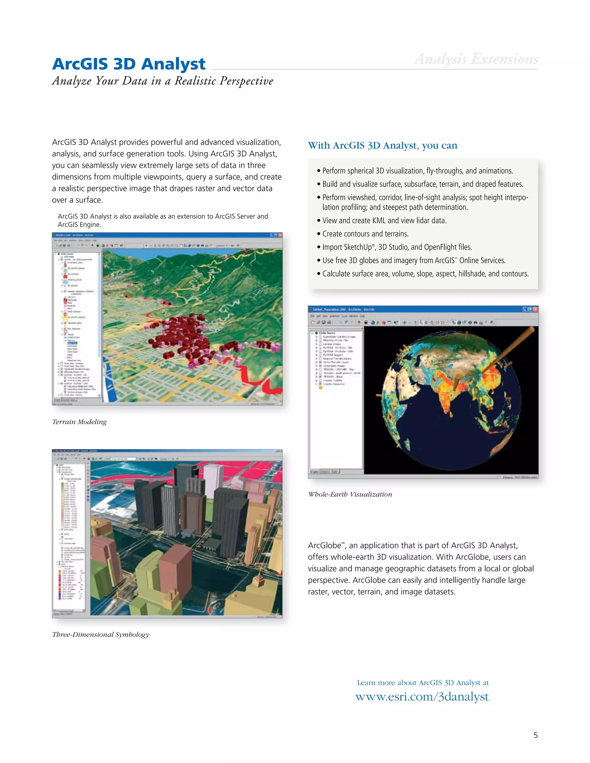 5
ArcGIS 3D Analyst provides powerful and advanced visualization,
analysis, and surface generation tools. Using ArcGIS 3D Analyst,
you can seamlessly view extremely large sets of data in three
dimensions from multiple viewpoints, query a surface, and create
a realistic perspective image that drapes raster and vector data
over a surface.
ArcGIS 3D Analyst
Analyze Your Data in a Realistic Perspective
With ArcGIS 3D Analyst, you can
•	Perform spherical 3D visualization, fly-throughs, and animations.
•	Build and visualize surface, subsurface, terrain, and draped features.
•	Perform viewshed, corridor, line-of-sight analysis; spot height interpo-
lation profiling; and steepest path determination.
•	View and create KML and view lidar data.
•	Create contours and terrains.
•	Import SketchUp®
, 3D Studio, and OpenFlight files.
•	Use free 3D globes and imagery from ArcGIS
SM
Online Services.
•	Calculate surface area, volume, slope, aspect, hillshade, and contours.
ArcGlobe™
, an application that is part of ArcGIS 3D Analyst,
offers whole-earth 3D visualization. With ArcGlobe, users can
visualize and manage geographic datasets from a local or global
perspective. ArcGlobe can easily and intelligently handle large
raster, vector, terrain, and image datasets.
Learn more about ArcGIS 3D Analyst at
www.esri.com/3danalyst.
Analysis Extensions
Terrain Modeling
Three-Dimensional Symbology
Whole-Earth Visualization
	 ArcGIS 3D Analyst is also available as an extension to ArcGIS Server and 	
ArcGIS Engine.
 