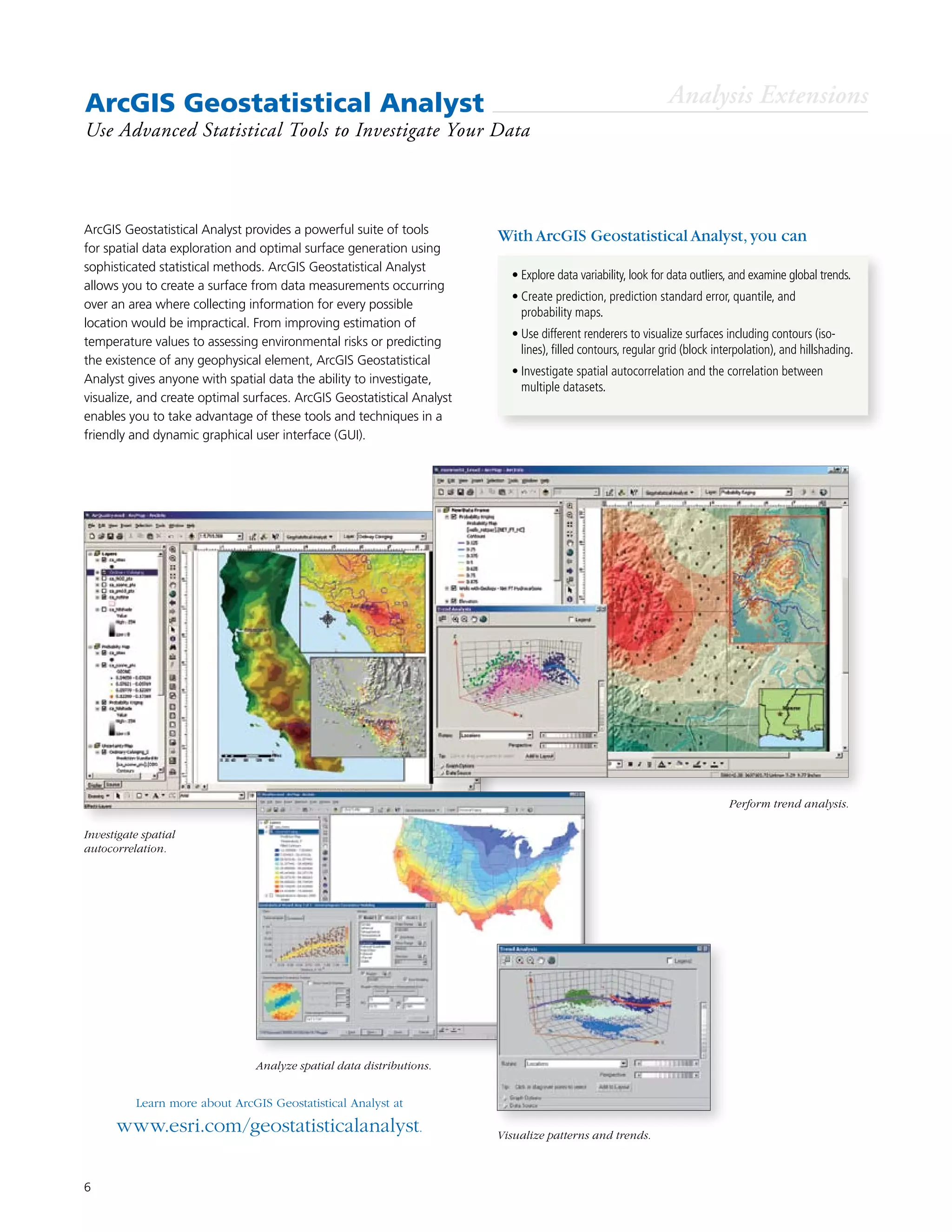 6
ArcGIS Geostatistical Analyst
Use Advanced Statistical Tools to Investigate Your Data
ArcGIS Geostatistical Analyst provides a powerful suite of tools
for spatial data exploration and optimal surface generation using
sophisticated statistical methods. ArcGIS Geostatistical Analyst
allows you to create a surface from data measurements occurring
over an area where collecting information for every possible
location would be impractical. From improving estimation of
temperature values to assessing environmental risks or predicting
the existence of any geophysical element, ArcGIS Geostatistical
Analyst gives anyone with spatial data the ability to investigate,
visualize, and create optimal surfaces. ArcGIS Geostatistical Analyst
enables you to take advantage of these tools and techniques in a
friendly and dynamic graphical user interface (GUI).
Learn more about ArcGIS Geostatistical Analyst at
www.esri.com/geostatisticalanalyst.
•	Explore data variability, look for data outliers, and examine global trends.
•	Create prediction, prediction standard error, quantile, and
probability maps.
•	Use different renderers to visualize surfaces including contours (iso-
lines), filled contours, regular grid (block interpolation), and hillshading.
•	Investigate spatial autocorrelation and the correlation between
multiple datasets.
With ArcGIS Geostatistical Analyst,you can
Analysis Extensions
Perform trend analysis.
Investigate spatial
autocorrelation.
Analyze spatial data distributions.
Visualize patterns and trends.
 