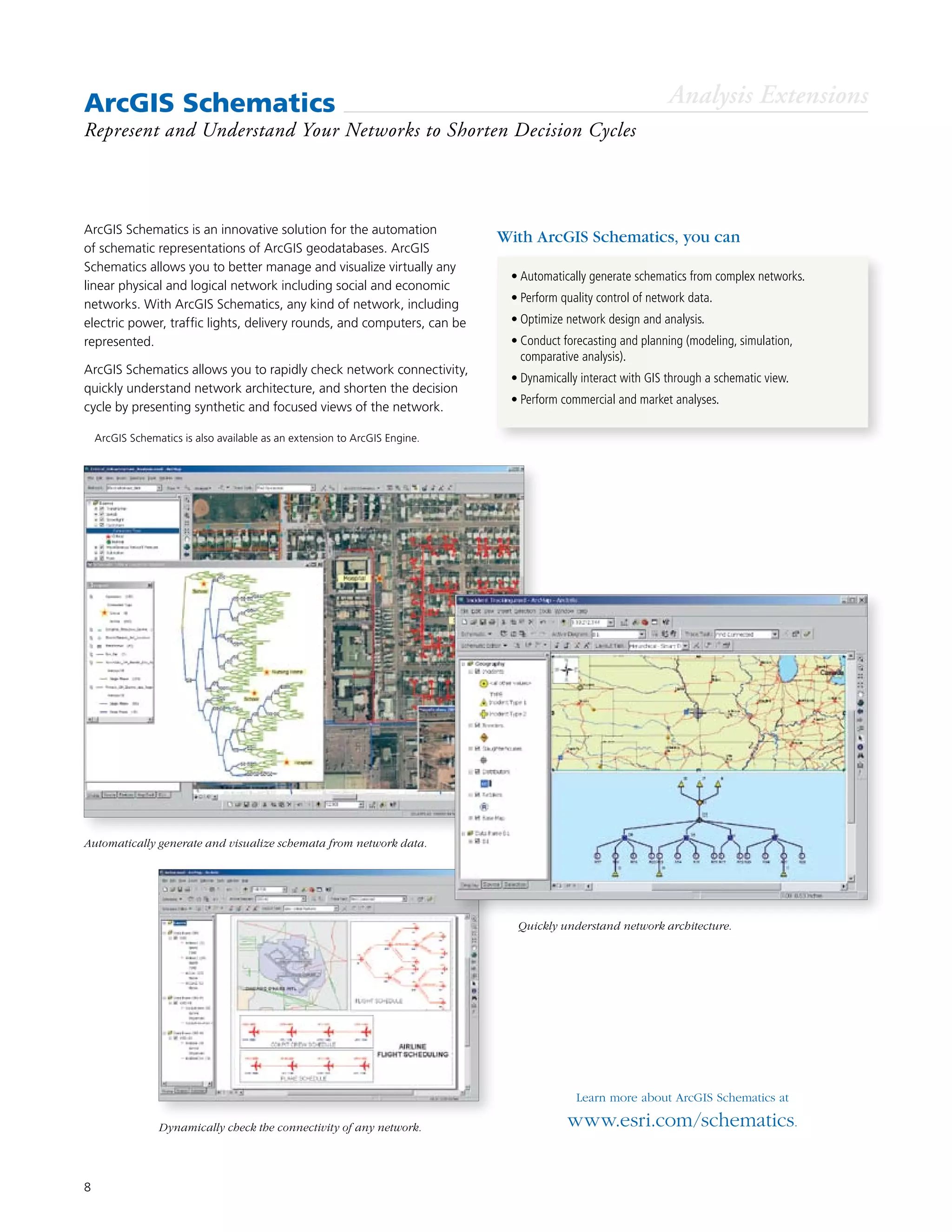 8
ArcGIS Schematics is an innovative solution for the automation
of schematic representations of ArcGIS geodatabases. ArcGIS
Schematics allows you to better manage and visualize virtually any
linear physical and logical network including social and economic
networks. With ArcGIS Schematics, any kind of network, including
electric power, traffic lights, delivery rounds, and computers, can be
represented.
ArcGIS Schematics allows you to rapidly check network connectivity,
quickly understand network architecture, and shorten the decision
cycle by presenting synthetic and focused views of the network.
ArcGIS Schematics
Represent and Understand Your Networks to Shorten Decision Cycles
Learn more about ArcGIS Schematics at
www.esri.com/schematics.
•	Automatically generate schematics from complex networks.
•	Perform quality control of network data.
•	Optimize network design and analysis.
•	Conduct forecasting and planning (modeling, simulation,
comparative analysis).
•	Dynamically interact with GIS through a schematic view.
•	Perform commercial and market analyses.
With ArcGIS Schematics, you can
Analysis Extensions
Quickly understand network architecture.
Automatically generate and visualize schemata from network data.
Dynamically check the connectivity of any network.
	 ArcGIS Schematics is also available as an extension to ArcGIS Engine.
 