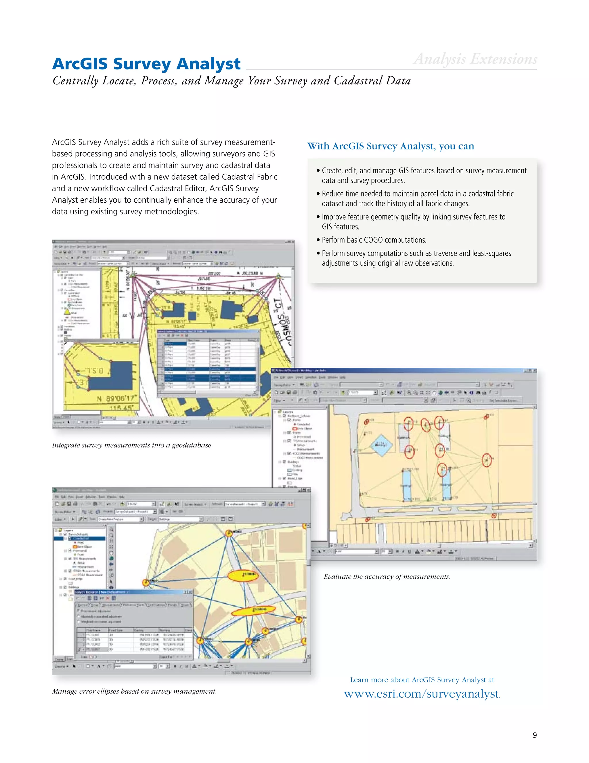 9
ArcGIS Survey Analyst
Centrally Locate, Process, and Manage Your Survey and Cadastral Data
ArcGIS Survey Analyst adds a rich suite of survey measurement-
based processing and analysis tools, allowing surveyors and GIS
professionals to create and maintain survey and cadastral data
in ArcGIS. Introduced with a new dataset called Cadastral Fabric
and a new workflow called Cadastral Editor, ArcGIS Survey
Analyst enables you to continually enhance the accuracy of your
data using existing survey methodologies.
Learn more about ArcGIS Survey Analyst at
www.esri.com/surveyanalyst.
•	Create, edit, and manage GIS features based on survey measurement
data and survey procedures.
•	Reduce time needed to maintain parcel data in a cadastral fabric
dataset and track the history of all fabric changes.
•	Improve feature geometry quality by linking survey features to
GIS features.
•	Perform basic COGO computations.
•	Perform survey computations such as traverse and least-squares
adjustments using original raw observations.
With ArcGIS Survey Analyst, you can
Analysis Extensions
Integrate survey measurements into a geodatabase.
Manage error ellipses based on survey management.
Evaluate the accuracy of measurements.
 